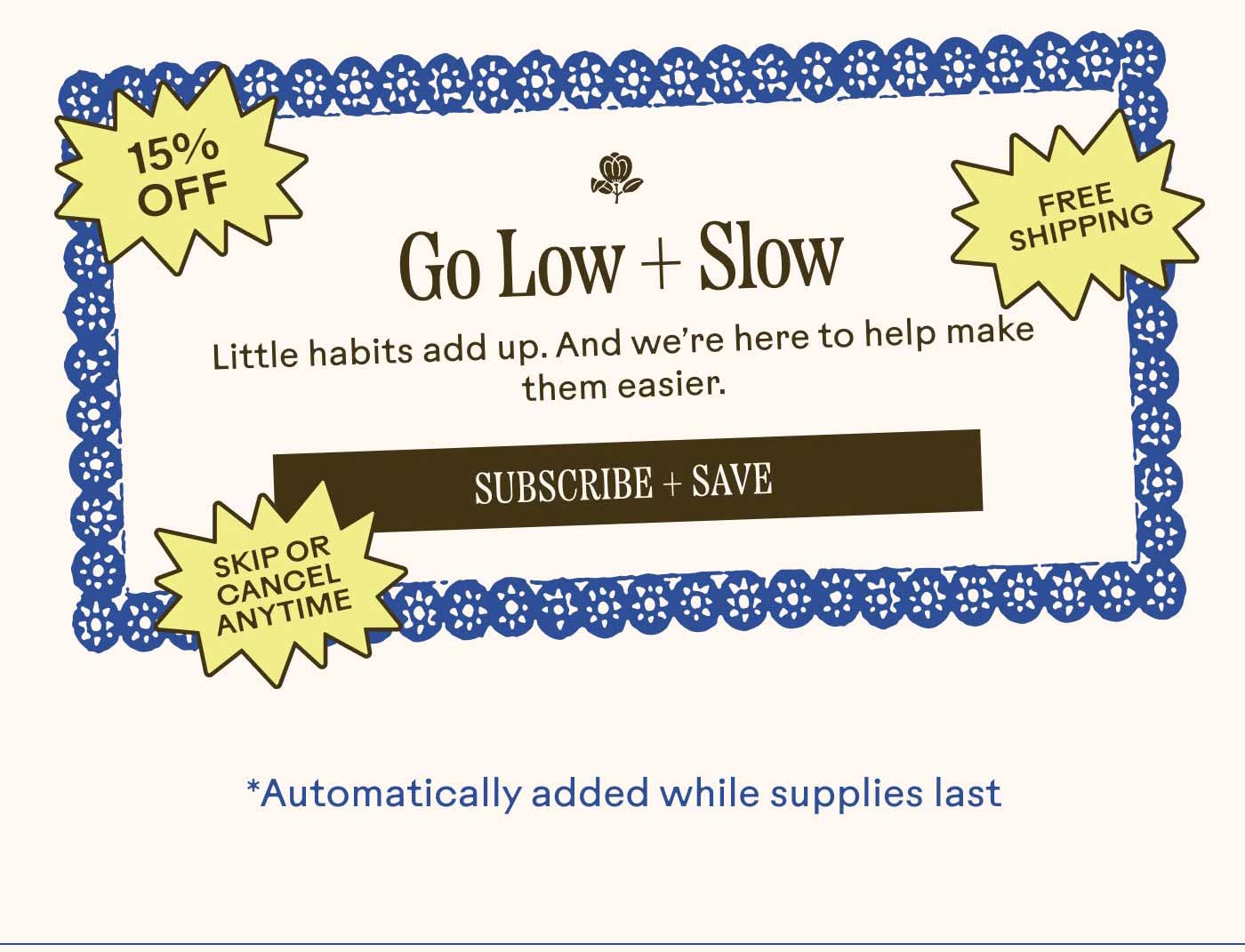 Go Low + Slow Little habits add up. And we’re here to help make them easier. [Free shipping • 15% off savings • skip or cancel anytime] Subscribe + Save *Automatically added while supplies last