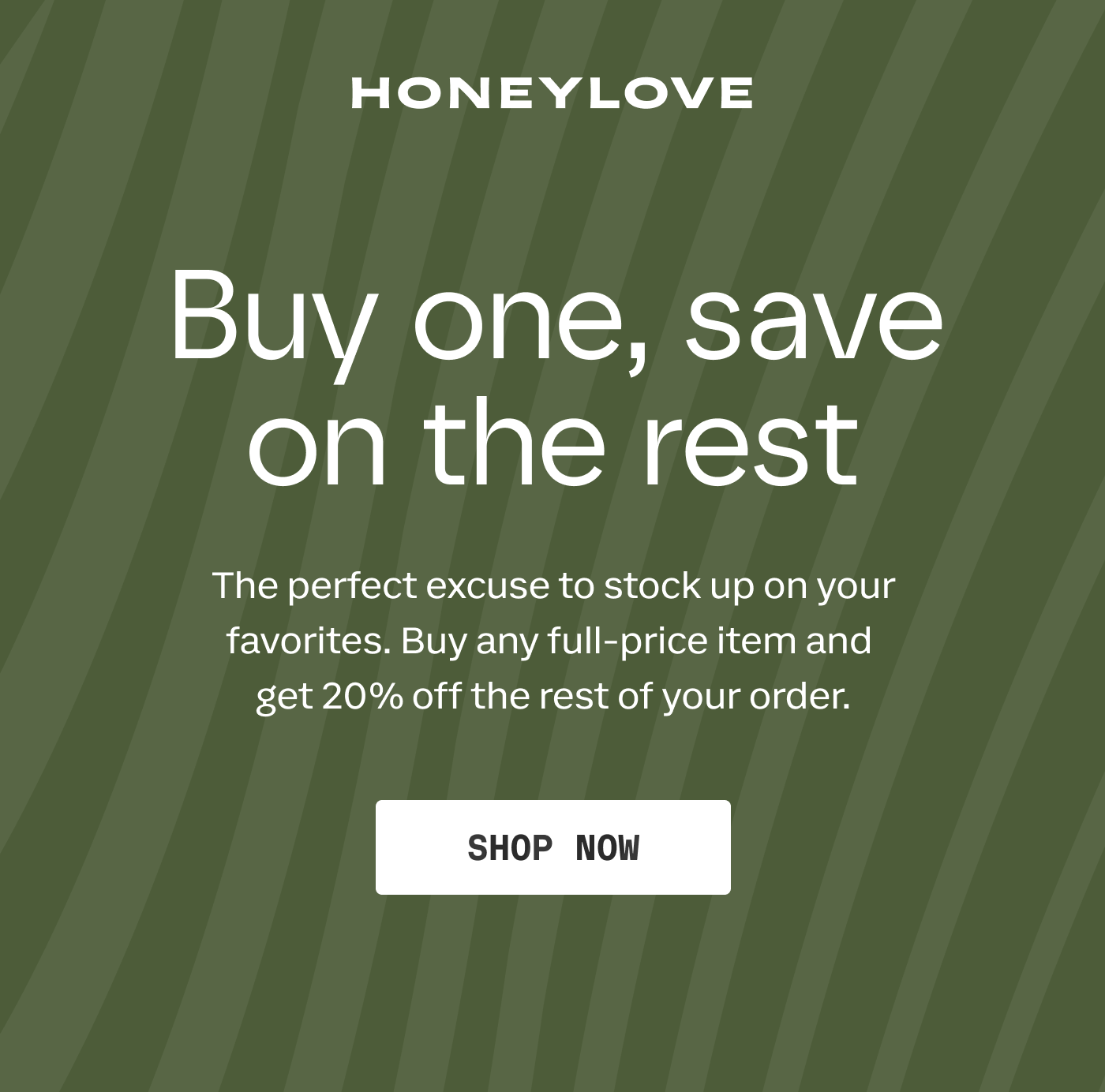 HONEYLOVE | Buy one, save on the rest | The perfect excuse to stock up on your favorites. Buy any full-price item and get 20% off the rest of your order. | SHOP NOW