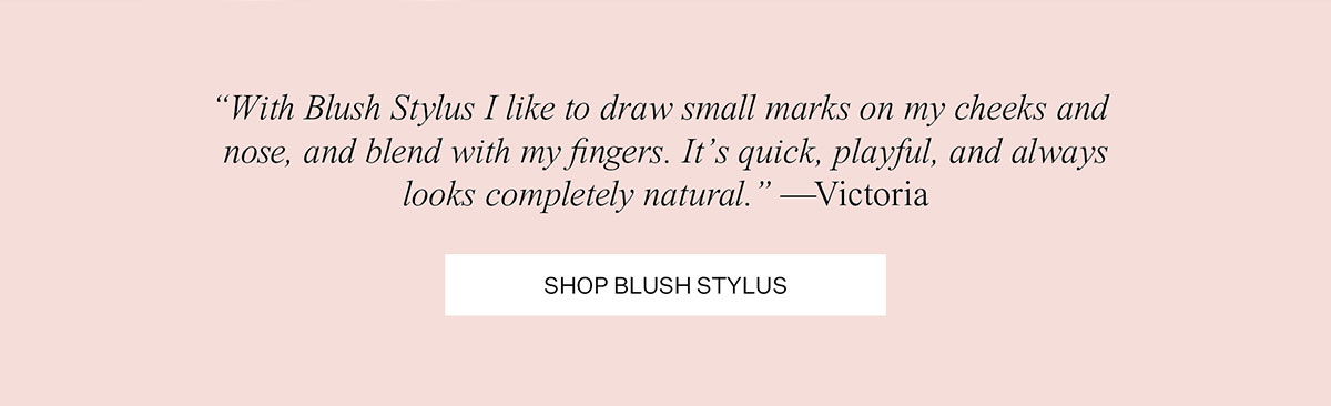 "With Blush Stylus I like to draw small marks on my cheeks and nose, and blend with my fingers. It's quick, playful, and always looks completely natural." —Victoria | SHOP BLUSH STYLUS