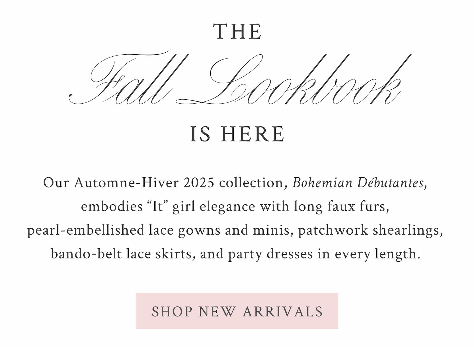 THE FALL LOOKBOOK IS HERE  Our Automne-Hiver 2025 collection, Bohemian Débutantes, embodies “It” girl elegance with long faux furs, pearl-embellished lace gowns and minis, patchwork shearlings, bando-belt lace skirts, and party dresses in every length.  <SHOP NEW ARRIVALS>