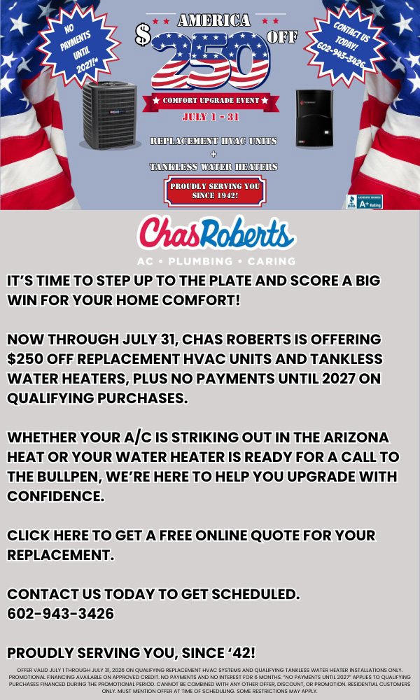 Replacement HVAC Units + Tankless Water Heaters. It's time to step up to the plate and score a big win for your home Comfort! Now through July 31, Chas Roberts is offering $250 off replacement HVAC units and tankless water heaters, plus no payments until 2027 on qualifying purchases. Whether your A/C is striking out in the Arizona heat or your water heater is ready for a call to the bullpen, we're here to help you upgrade with confidence. Click here to get a free online quote for your replacement. Contact us today to get scheduled. 602-943-3426. Proudly serving you, since'42!