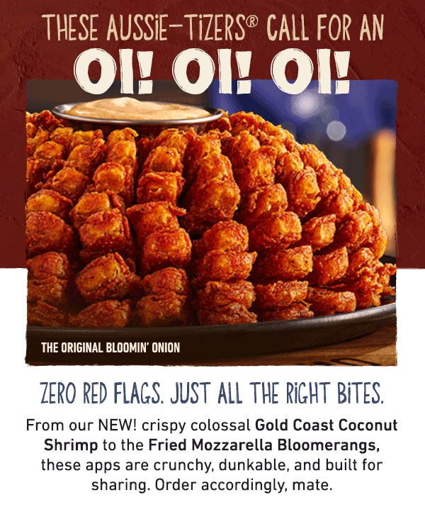 These Aussie-tizers Call For An Oi! Oi! Oi! Zero Red Flags. Just All The Right Bites. From our NEW! cripsy colossal Gold Coast Coconut Shrimp to the Fried Mozzarella Bloomerangs, these apps are crunchy, dunkable, and built for sharing. Order accordingly, mate.