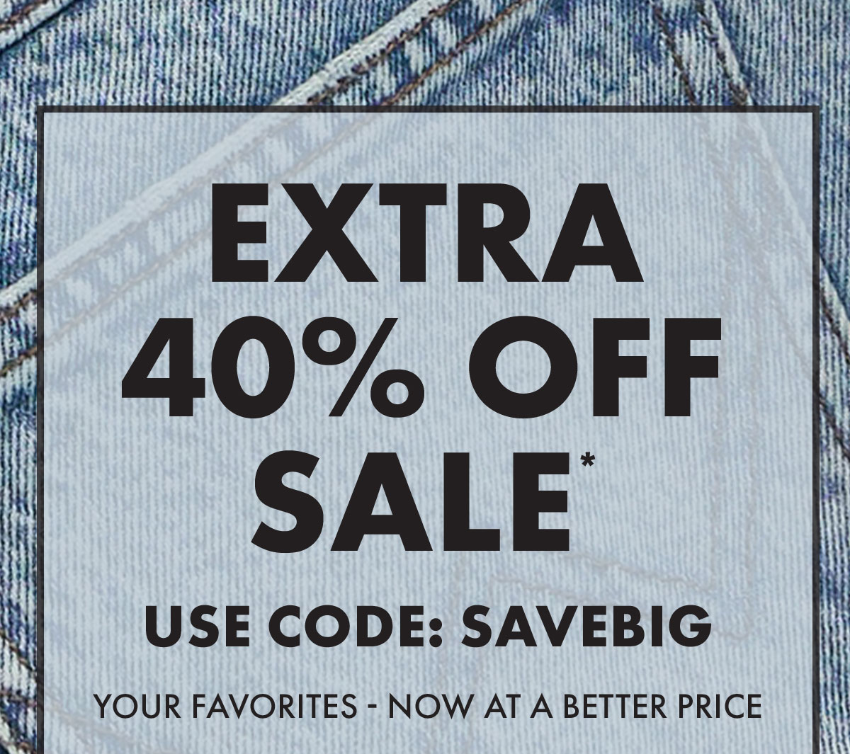Extra 40% Off Sale* use Code: SAVEBIG Your favorites - now at a better price