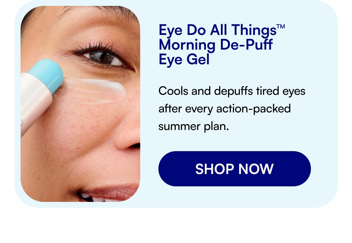 Eye Do All Things™ Morning De-Puff Eye Gel Cools and depuffs tired eyes after every action-packed summer plan. SHOP NOW