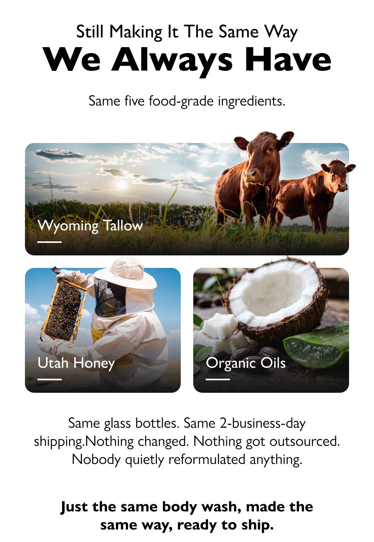 Still making it the same way We Always Have Same five food-grade ingredients. Wyoming Tallow Utah Honey Organic Oils Same glass bottles. Same 2-business-day shipping.Nothing changed. Nothing got outsourced. Nobody quietly reformulated anything. Just the same body wash, made the same way, ready to ship.