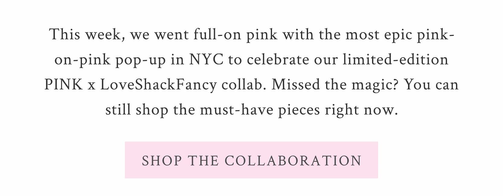 This week, we went full-on pink with the most epic pink-on-pink pop-up in NYC to celebrate our limited-edition PINK x LoveShackFancy collab. Missed the magic? You can still shop the must-have pieces right now.  <SHOP THE COLLABORATION>