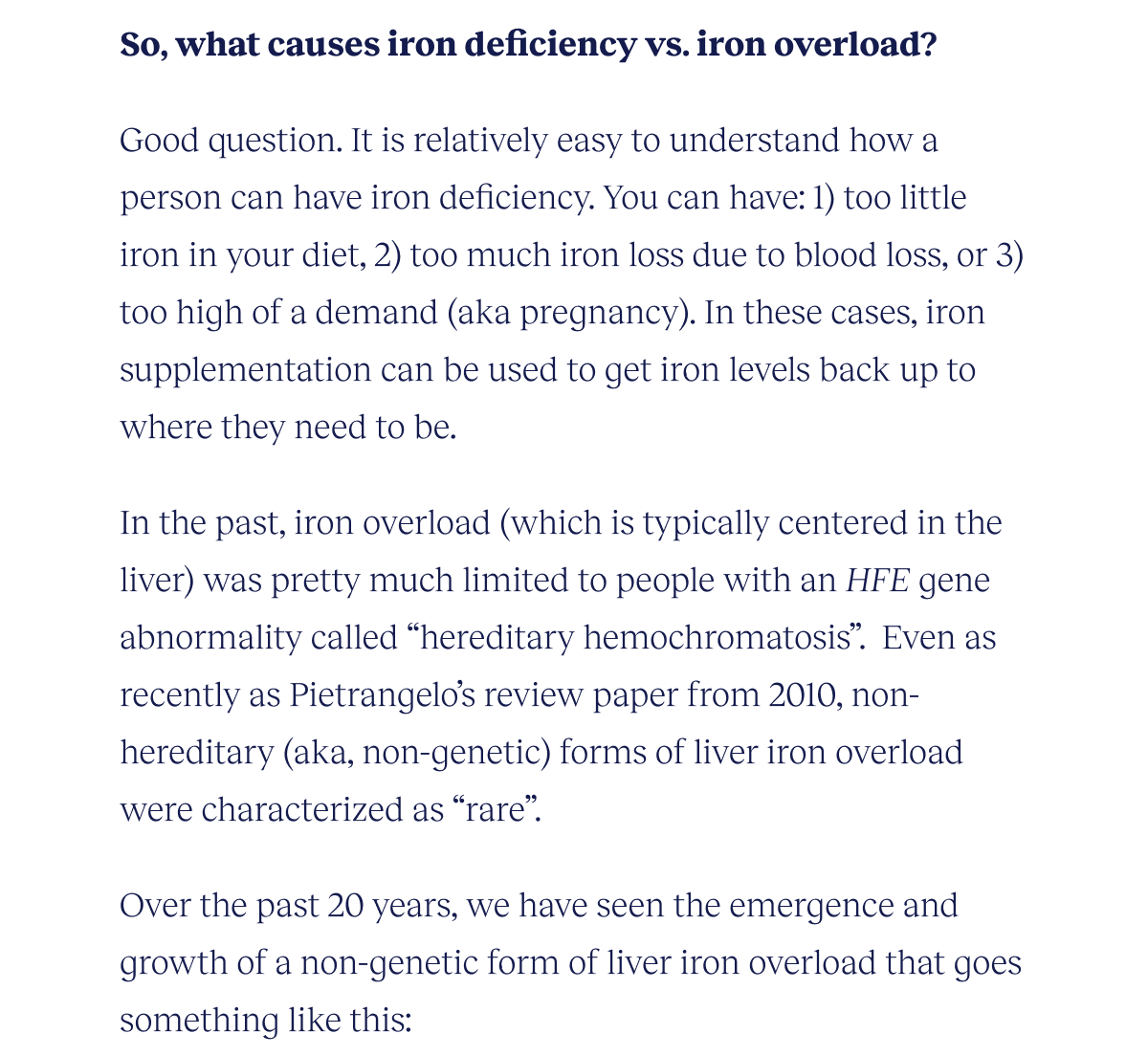 So, what causes iron deficiency vs. iron overload?  Good question. It is relatively easy to understand how a person can have iron deficiency. You can have: 1) too little iron in your diet, 2)  too much iron loss due to blood loss, or 3) too high of a demand (aka pregnancy). In these cases, iron supplementation can be used to get iron levels back up to where they need to be.  In the past, iron overload (which is typically centered in the liver) was pretty much limited to people with an HFE gene abnormality and is called “hereditary hemochromatosis”.  Even as recently as Pietrangelo’s review paper from 2010, non-hereditary (aka, non-genetic) forms of hemochromatosis were characterized as “rare”.  Over the past 20 years, we have seen the emergence and growth of a non-genetic form of liver iron overload that goes something like this: