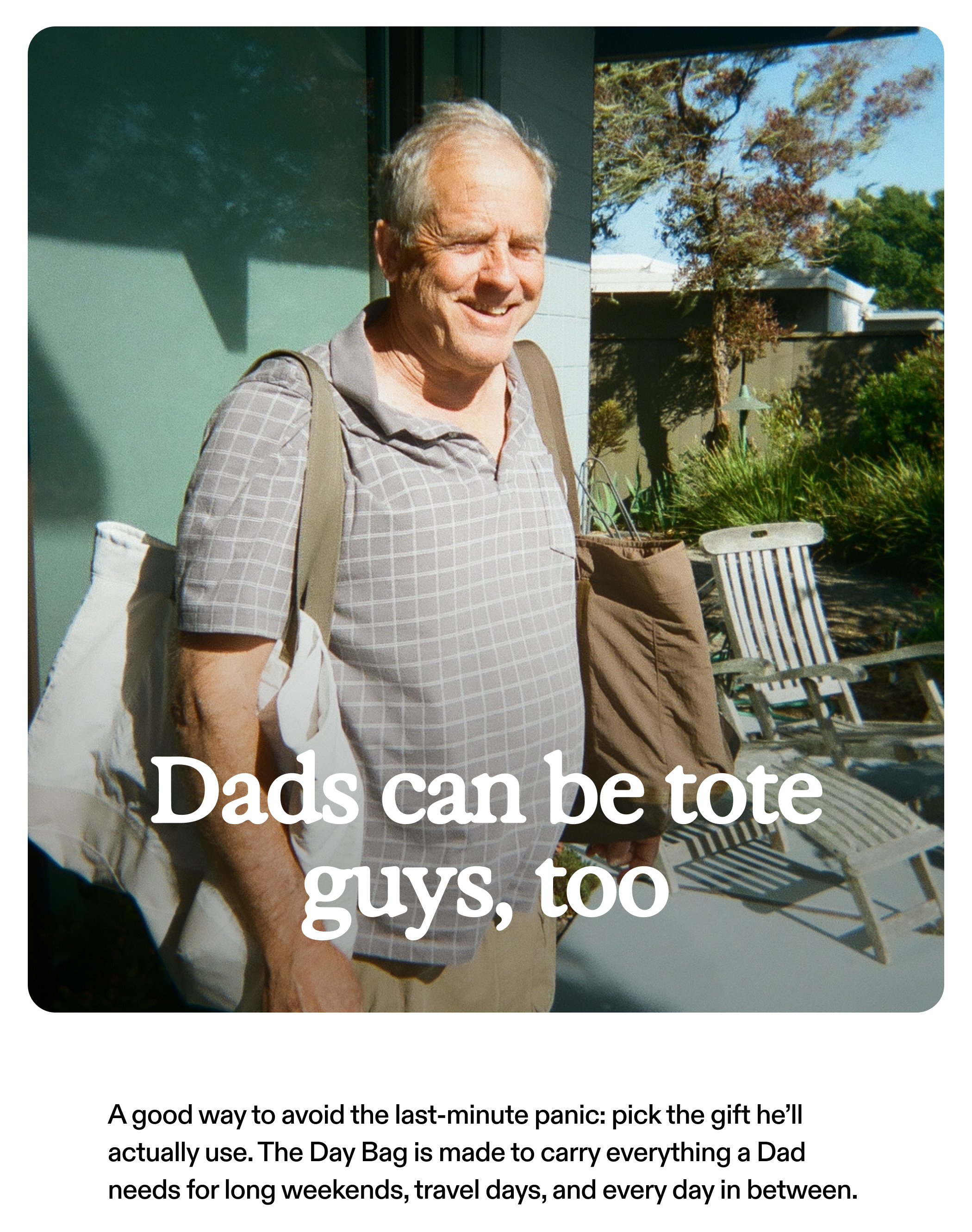 Dads can be tote guys, too  A good way to avoid the last-minute panic: pick the gift he’ll actually use. The Day Bag is made to carry everything a Dad needs for long weekends, travel days, and every day in between.