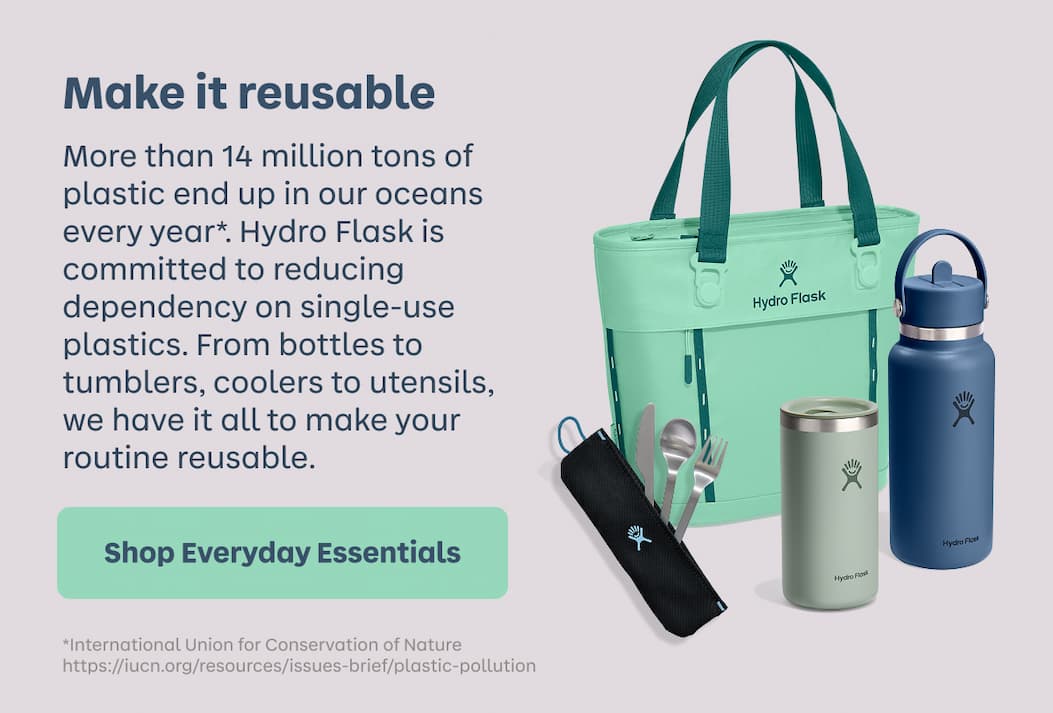 Make it reusable. More than 14 million tons of plastic end up in our oceans every year*. Hydro Flask is committed to reducing dependency on single-use plastics. From bottles to tumblers, coolers to utensils, we have it all to make your routine reusable. | Shop Everyday Essentials