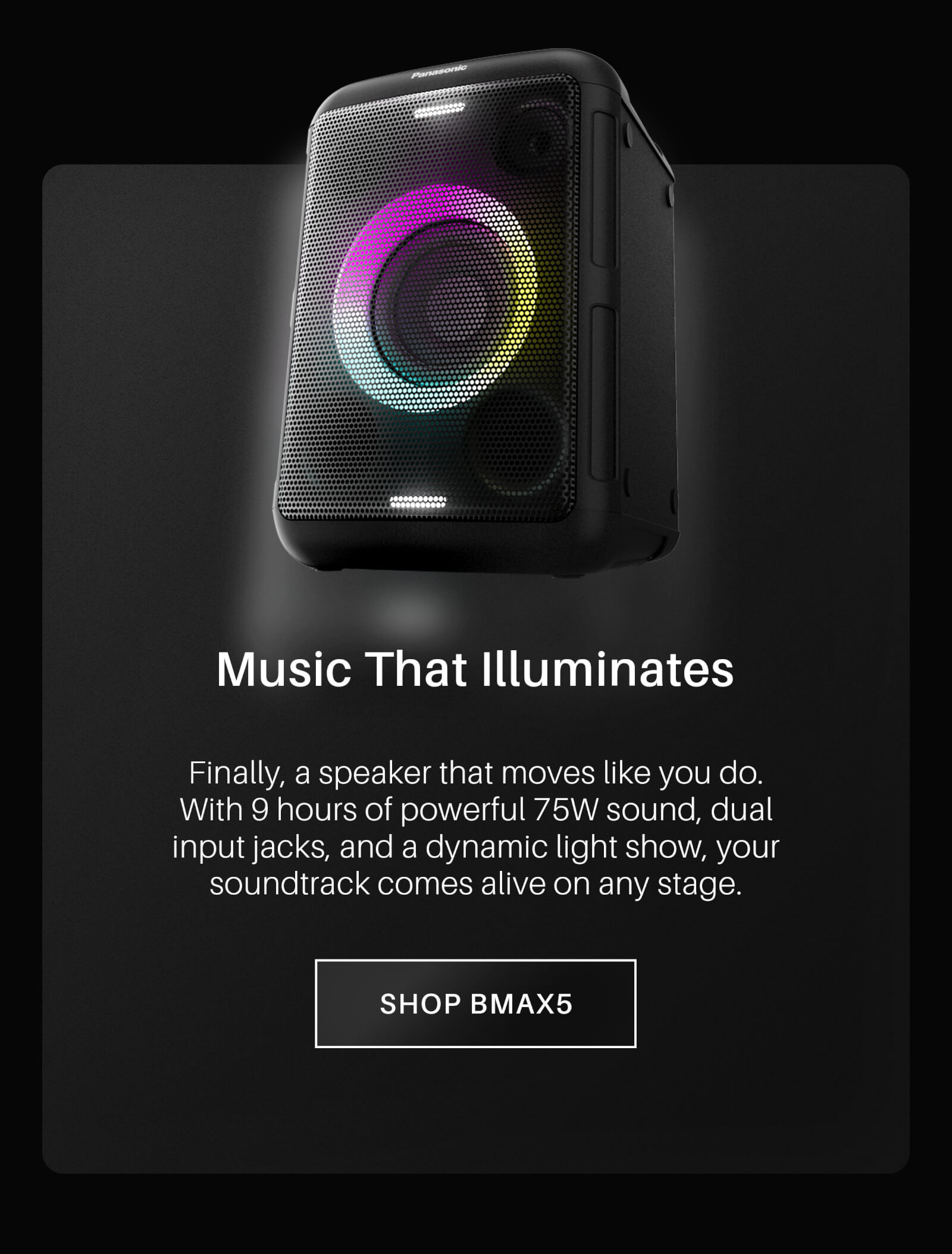 Music That Illuminates. Finally, a speaker that moves like you do. With 9 hours of powerful 75W sound, dual input jacks, and a dynamic light show, your soundtrack comes alive on any stage. Shop BMAX5 now!