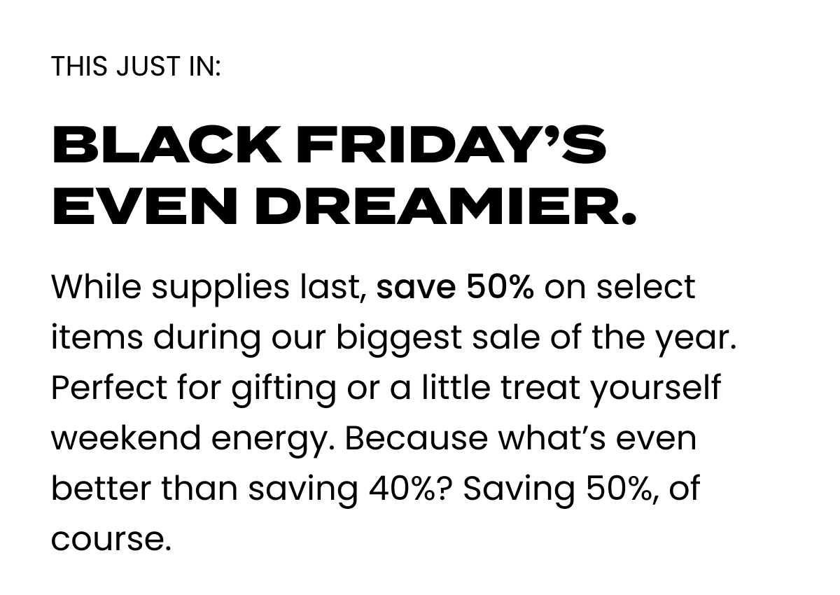 Black Friday's Even dreamier. Save 50% on select items.