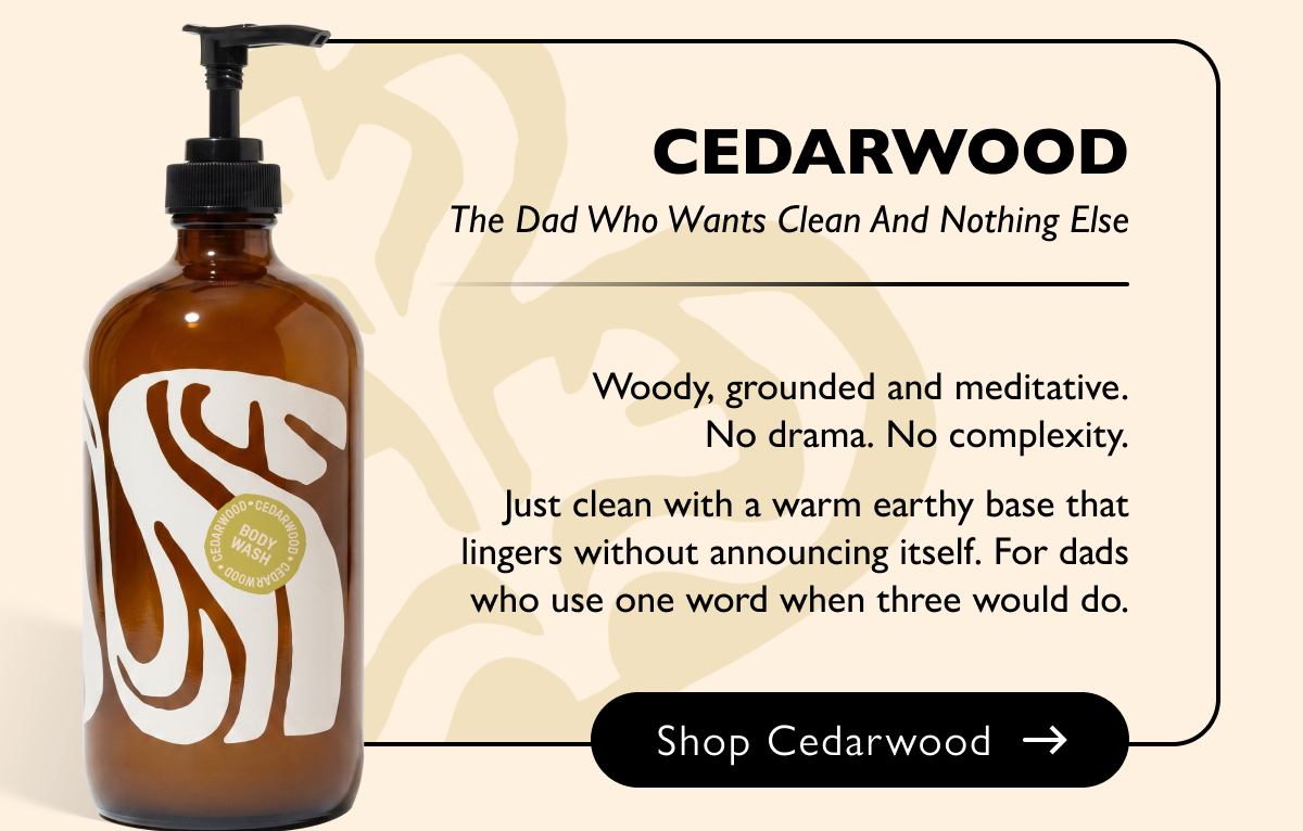 Cedarwood The Dad Who Wants Clean And Nothing Else Woody, grounded and meditative. No drama. No complexity. Just clean with a warm earthy base that lingers without announcing itself. For dads who use one word when three would do. Shop Cedarwood