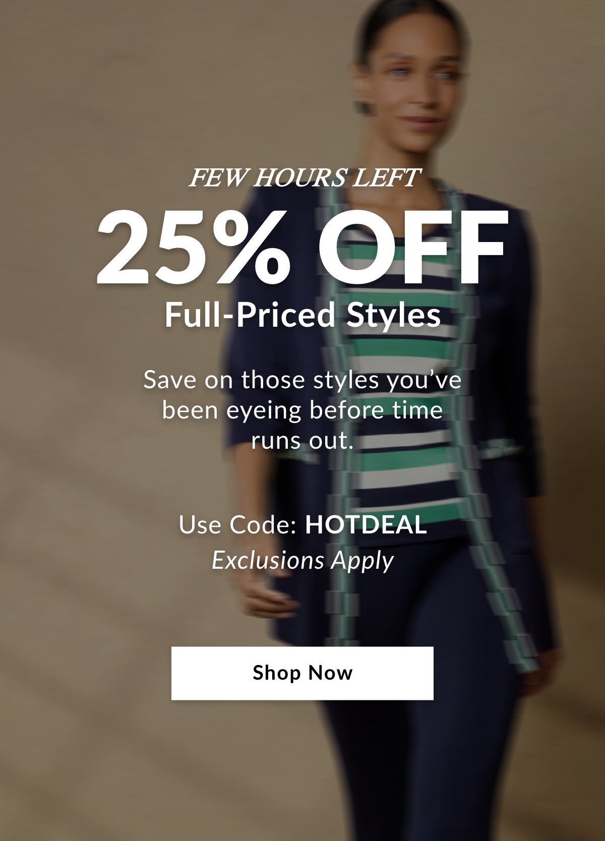Few Hours Left 25% OFF Full-Priced Styles - Save on those styles you've been eyeing before time runs out. Use Code: HOTDEAL Exclusions Apply - SHOP NOW >>