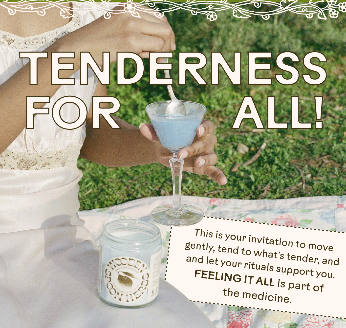 Tenderness for All! This is your invitation to move gently, tend to what’s tender, and and let your rituals support you. Feeling it all is part of the medicine.