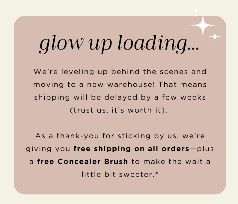 We're leveling up behind the scenes and moving to a new warehouse so shipping will be delayed. As a thank you, we're giving you free shipping on all orders + a free Concealer Brush.