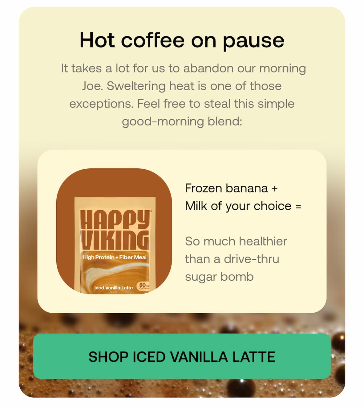 Hot coffee on pause It takes a lot for us to abandon our morning Joe. Sweltering heat is one of those exceptions. Feel free to steal this simple good-morning blend:  Frozen banana + Milk of your choice =  So much healthier than a drive-thru sugar bomb  SHOP ICED VANILLA LATTE