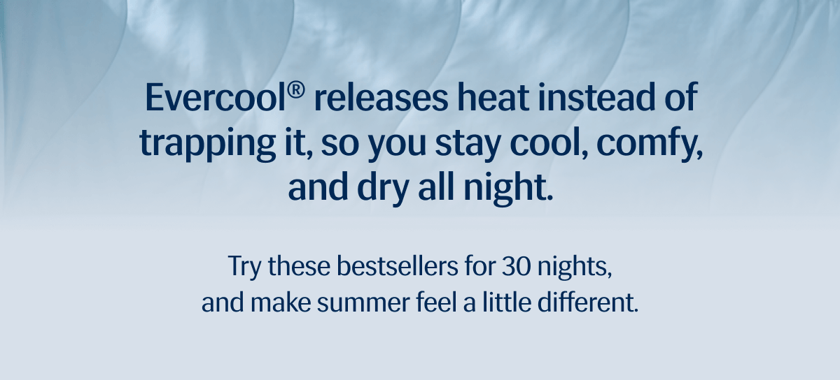 Evercool® releases heat instead of trapping it, so you stay cool, comfy, and dry all night. | Try these bestsellers for 30 nights, and make summer feel a little different.