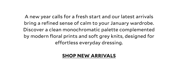 A new year calls for a fresh start and our latest arrivals bring a refined sense of calm to your January wardrobe. Discover a clean monochromatic palette complemented by modern floral prints and soft grey knits, designed for effortless everyday dressing. SHOP NEW ARRIVALS