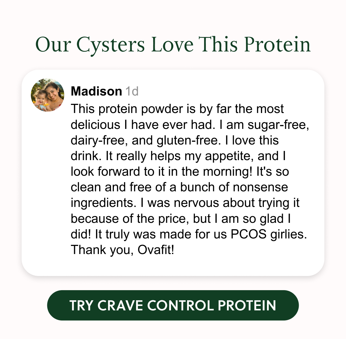 Our Cysters Love This Protein Madison 1d This protein powder is by far the most delicious I have ever had. I am sugar-free, dairy-free, and gluten-free. I love this drink. It really helps my appetite, and | look forward to it in the morning! It's so clean and free of a bunch of nonsense ingredients. I was nervous about trying it because of the price, but l am so glad I did! It truly was made for us PCOS girlies. Thank you, Ovafit! TRY CRAVE CONTROL PROTEIN