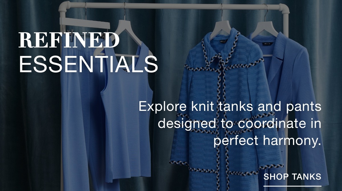 REFINED ESSENTIALS Explore knit tanks and pants designed to coordinate in perfect harmony. SHOP TANKS >>