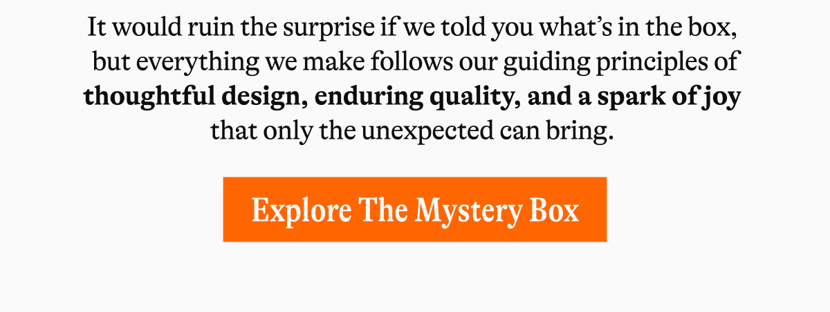 It would ruin the surprise if we told you what’s in the box,  but everything we make follows our guiding principles of thoughtful design, enduring quality, and a spark of joy  that only the unexpected can bring.&nbsp; [EXPLORE THE MYSTERY BOX]