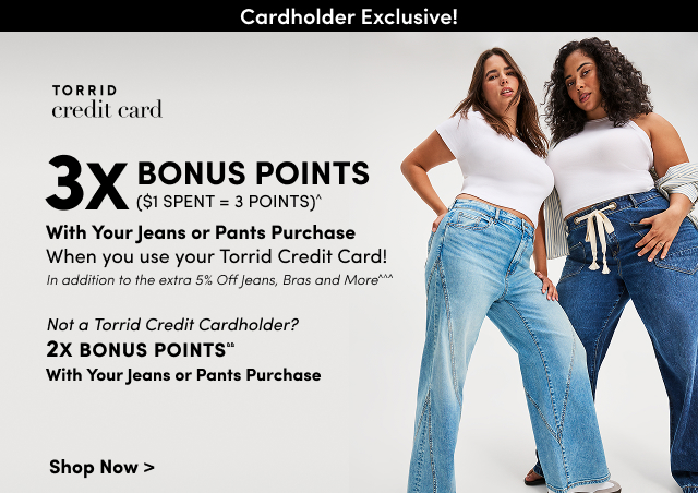 Cardholder Exclusive! | Torrid Credit Card | 3X Bonus Points ($1 spent = 3 points)^ | With Your Jeans or Pants Purchase when you use your Torrid Credit Card! | In addition to the extra 5% Off Jeans, Bras and More^^^ you get every day! | Not a Torrid Credit Cardholder? | 2X Bonus Points&& With Your Jeans or Pants Purchase | Shop Now >