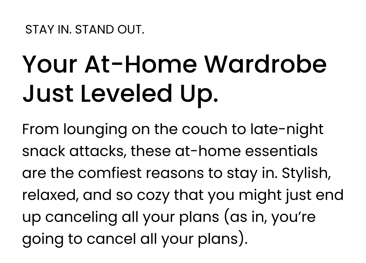 STAY IN. STAND OUT. Your At-Home Wardrobe Just Leveled Up.  From lounging on the couch to late-night snack attacks, these at-home essentials are the comfiest reasons to stay in. Stylish, relaxed, and so cozy that you might just end up canceling all your plans (as in, you’re going to cancel all your plans).
