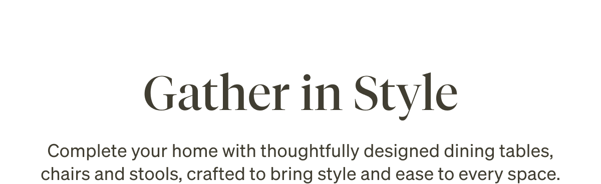 Gather in Style. Complete your home with thoughtfully designed dining tables, chairs and stools, crafted to bring style and ease to every space.