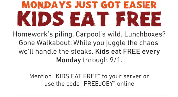 Mondays Just Got Easier - Kids Eat Free - Homework's piling. Carpool's wild. Lunchboxes? Gone Walkabout. While you juggle the chaos, we'll handle the steaks. Kids eat FREE every Monday through 9/1. Mention KIDS EAT FREE to your server or use the code FREEJOEY online.