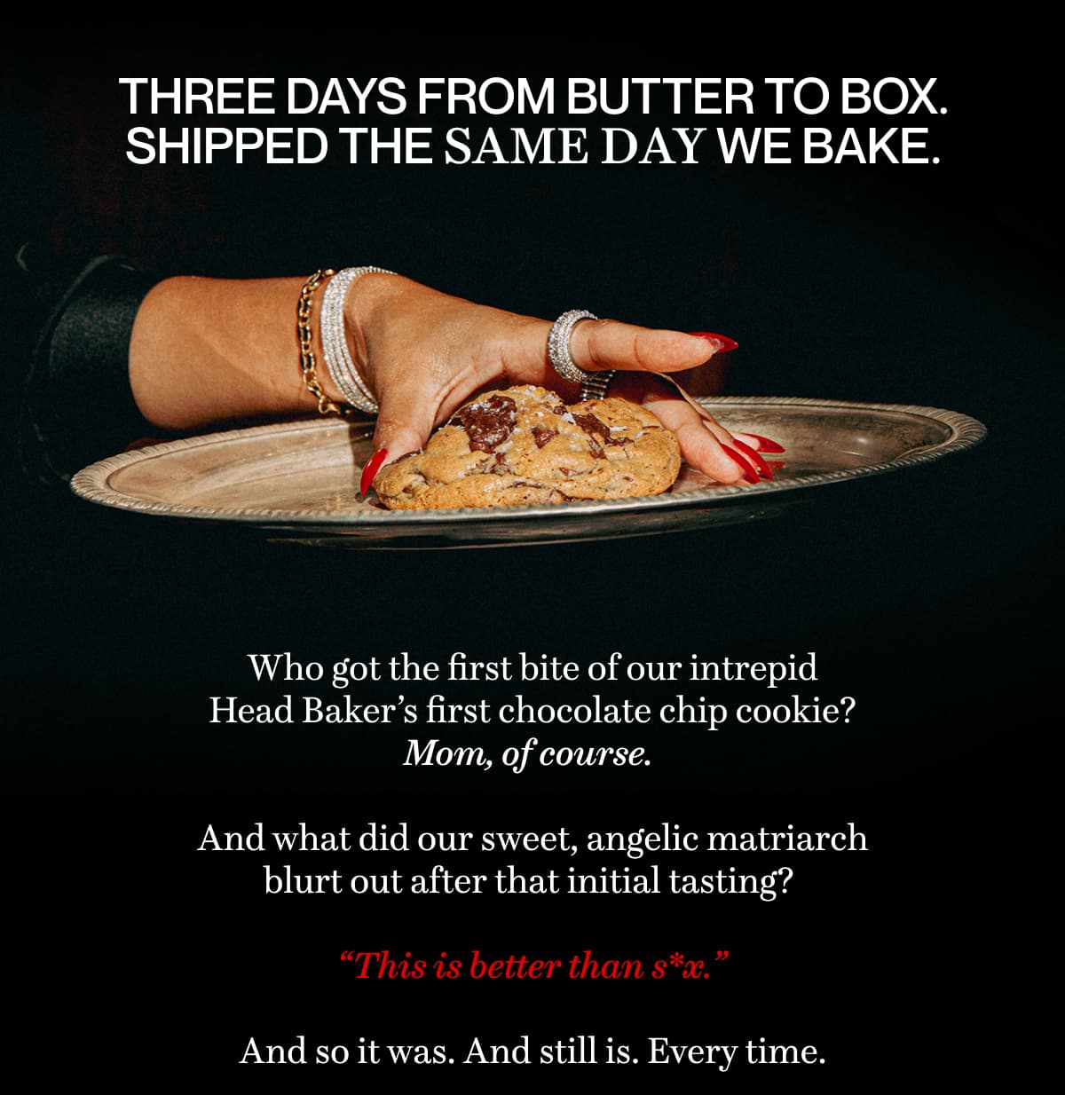 Three days from butter to box. Shipped the same day we bake. | Who got the first bite of our intrepid Head Baker’s first chocolate chip cookie? Mom, of course.   And what did our sweet, angelic matriarch blurt out after that initial tasting?   “This is better than s*x.”  And so it was. And still is. Every time. 