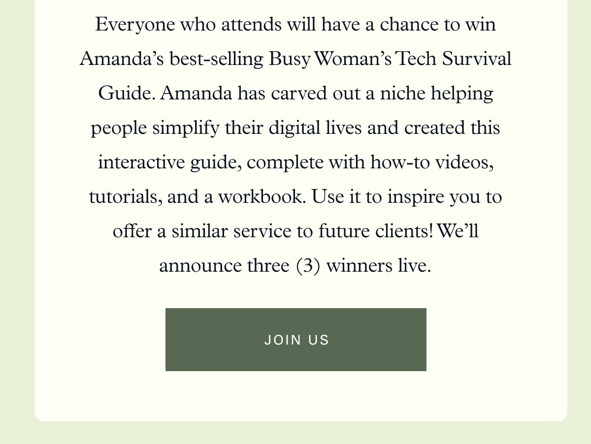 Everyone who attends will have a chance to win Amanda’s best-selling Busy Woman’s Tech Survival Guide. Amanda has carved out a niche helping people simplify their digital lives and created this interactive guide, complete with how-to videos, tutorials, and a workbook. Use it to inspire you to offer a similar service to future clients! We’ll announce three (3) winners live.  