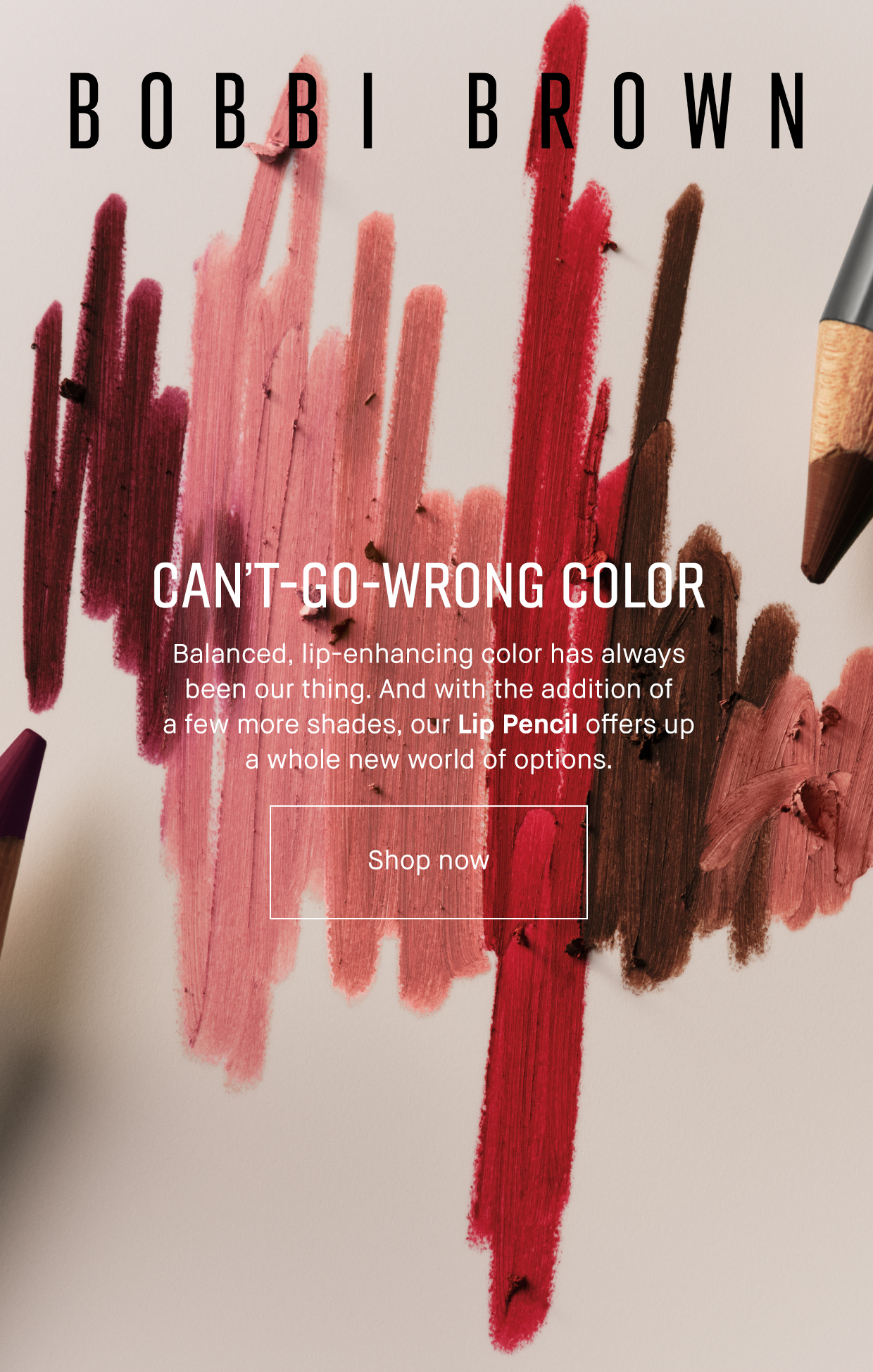 BOBBI BROWN | CAN'T-GO-WRONG COLOR Balanced, lip-enhancing color has always been our thing. And with the addition of a few more shades, our Lip Pencil offers up a whole new world of options. | Shop now