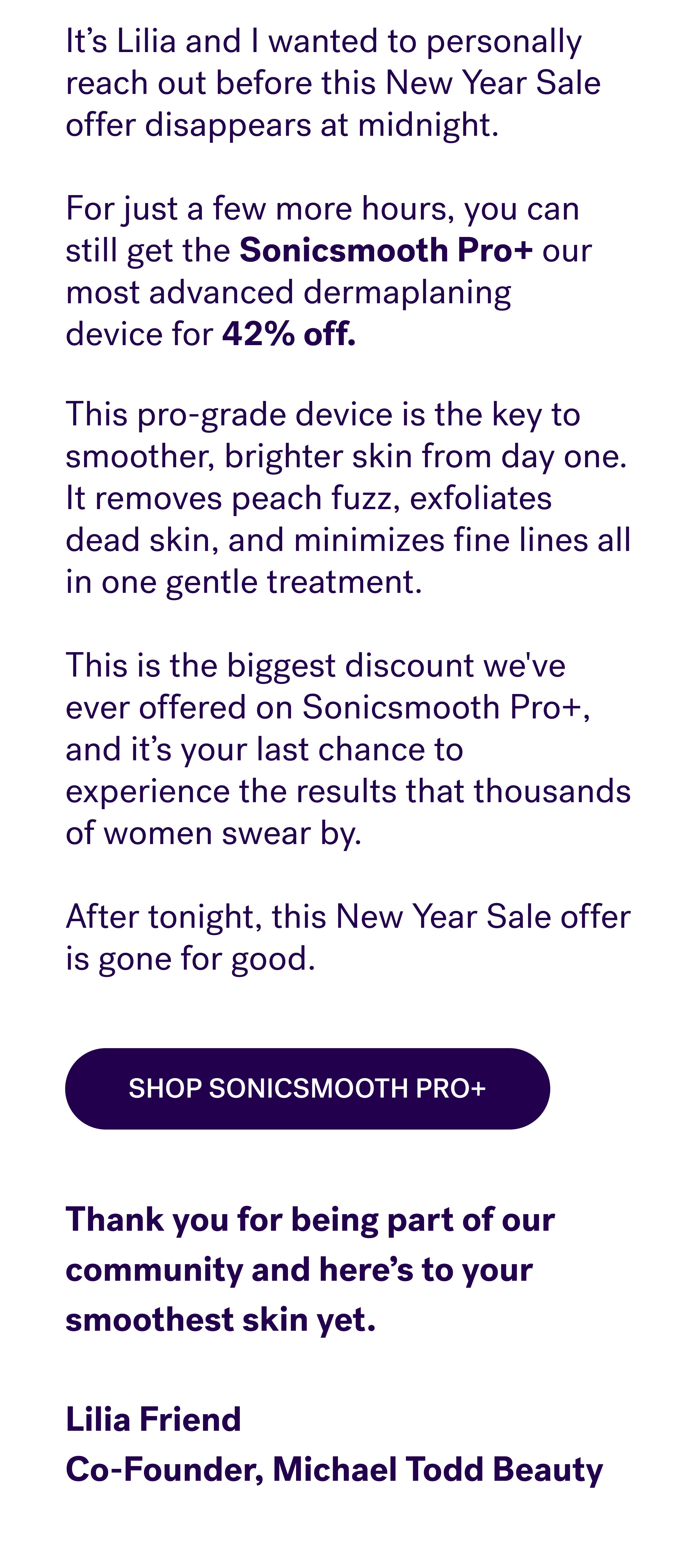  It’s Lilia and I wanted to personally reach out before this New Year Sale offer disappears at midnight. &nbsp; For just a few more hours, you can still get the&nbsp;Sonicsmooth Pro+&nbsp;our most advanced dermaplaning device&nbsp;for 42% off.&nbsp; This pro-grade device is the key to smoother, brighter skin from day one. It removes peach fuzz, exfoliates dead skin, and minimizes fine lines all in one gentle treatment.&nbsp; &nbsp; This is the biggest discount we've ever offered on Sonicsmooth Pro+, and it’s your last chance to experience the results that thousands of women swear by.  After tonight, this New Year Sale offer is gone for good. Shop Sonicsmooth Pro+ Thank you for being part of our community and here’s to your smoothest skin yet. &nbsp; Lilia Friend Co-Founder, Michael Todd Beauty