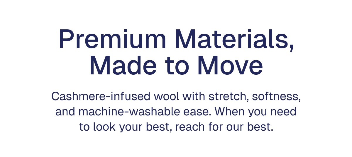 Premium Materials, Made to Move Cashmere-infused wool with stretch, softness, and machine-washable ease. When you need to look your best, reach for our best.