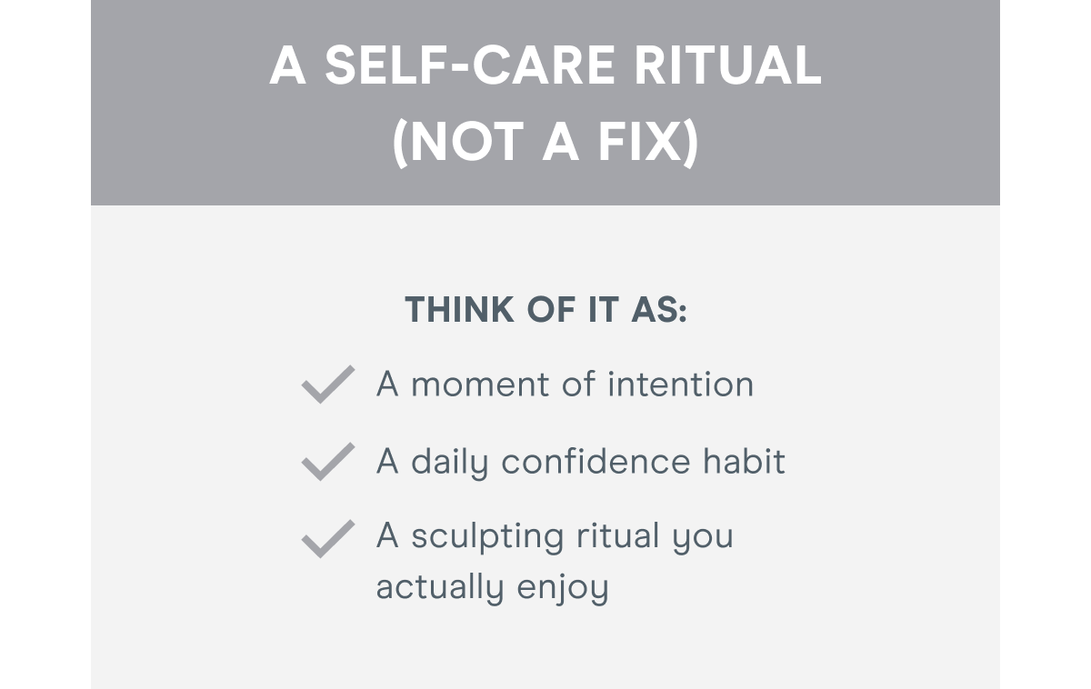 A Self-Care Ritual (Not a Fix)! Think of it as: A moment of intention. A daily confidence habit. A sculpting ritual you actually enjoy.