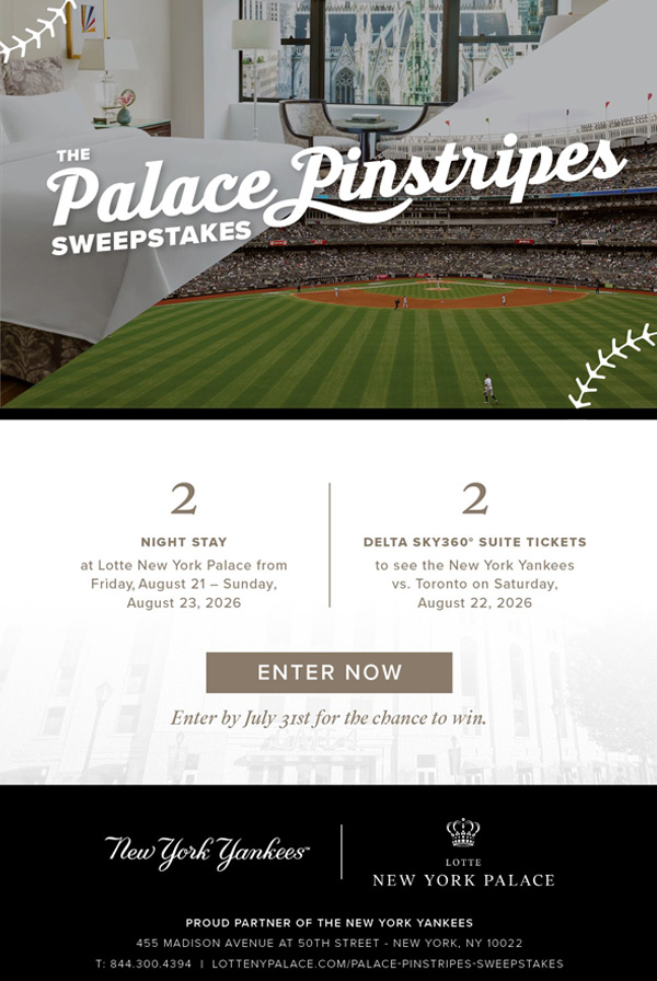The Palace Pinstripes Sweepstakes | 2 Night Stay at Lotte New York Palace from Friday, August 21 - Sunday, August 23, 2026 | 2 Delta Sky360 Suite Tickets to see the New York Yankees vs. Toronto on Saturday, August 22, 2026 - Enter Now> Enter by July 31st for the chance to win. New York Yankees | LOTTE NEW YORK PALACE| PROUD PARTNER OF THE NEW YORK YANKEES | 455 Madison Avenue at 50th Street | New York, NY 10022 | T:844.300.4394 | LOTTENYPALACE.COM/PALACE-PINSTRIPES-SWEEPSTAKES