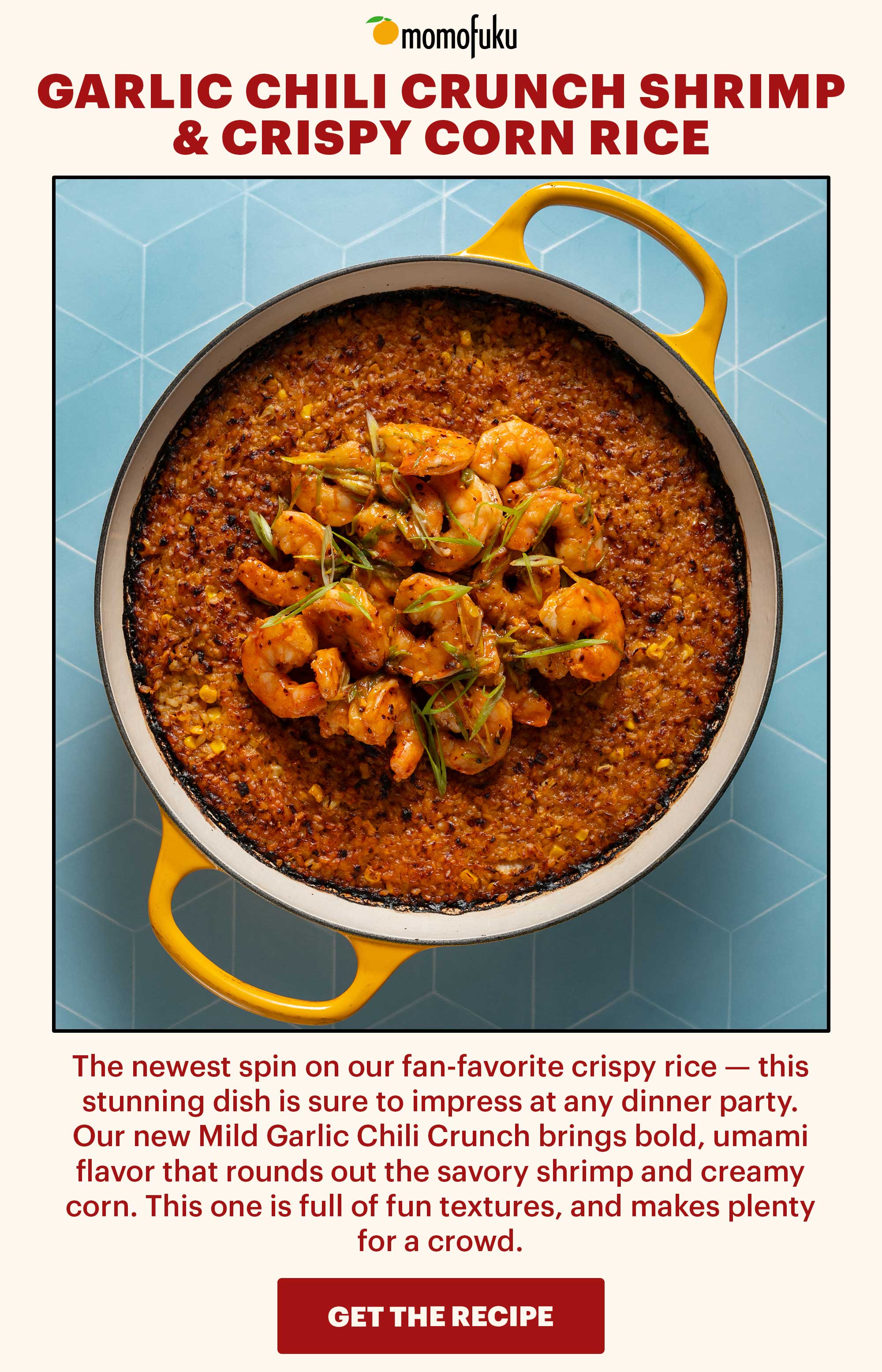 Header: Garlic Chili Crunch Shrimp & Crispy Corn Rice Sub-header: The newest spin on our fan-favorite crispy rice — this stunning dish is sure to impress at any dinner party. Our new Mild Garlic Chili Crunch brings bold, umami flavor that rounds out the savory shrimp and creamy corn. This one is full of fun textures, and makes plenty for a crowd.   CTA: GET THE RECIPE 