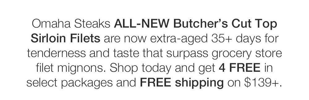 
Omaha Steaks ALL-NEW Butcher's Cut Top

Sirloin Filets are now extra-aged 35+ days for

tenderness and taste that surpass grocery store

filet mignons. Shop today and get 4 FREE in

select packages and FREE shipping on $139+.
