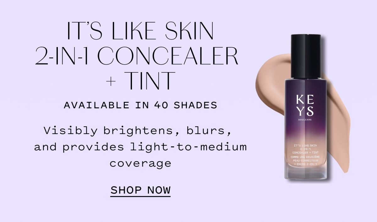 IT’S LIKE SKIN 2-IN-1 CONCEALER + TINT AVAILABLE IN 40 SHADES  Visibly brightens, blurs, and provides light-to-medium coverage  SHOP NOW