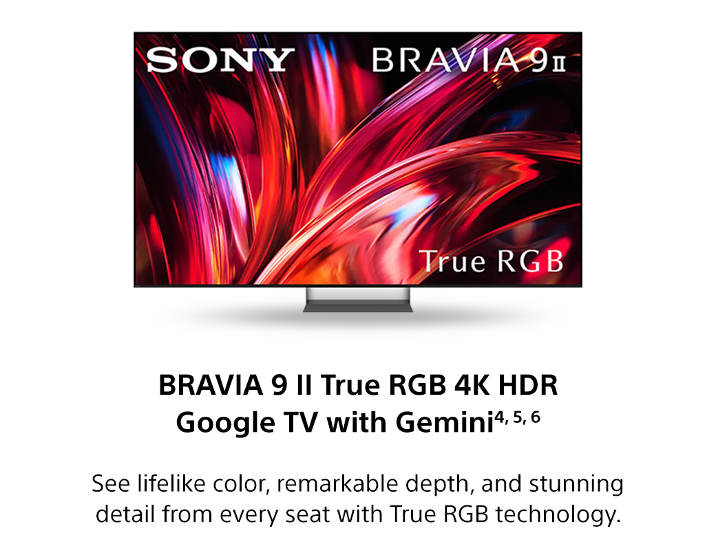 Bravia 9 II True RGB 4K HDR Google TV with Gemini4, 5, 6 | See lifelike color, remarkable depth, and stunning detail from every seat with True RGB technology.