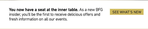 You now have a seat at the inner table. As a new BFG Insider, you'll be the first to receive delicious offers and fresh information on all our events.