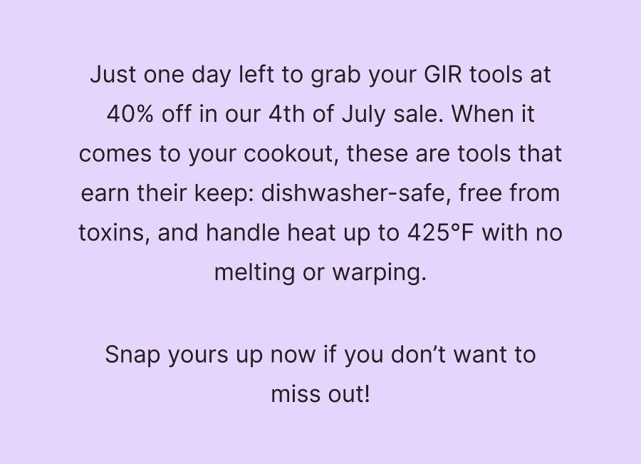 Just one day left to grab your GIR tools at 40% off in our 4th of July sale. When it comes to your cookout, these are tools that earn their keep: dishwasher-safe, free from toxins, and handle heat up to 425°F with no melting or warping.