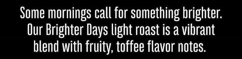 Some mornings call for something brighter. Our Brighter Days light roast is a vibrant blend with fruity, toffee flavor notes. 