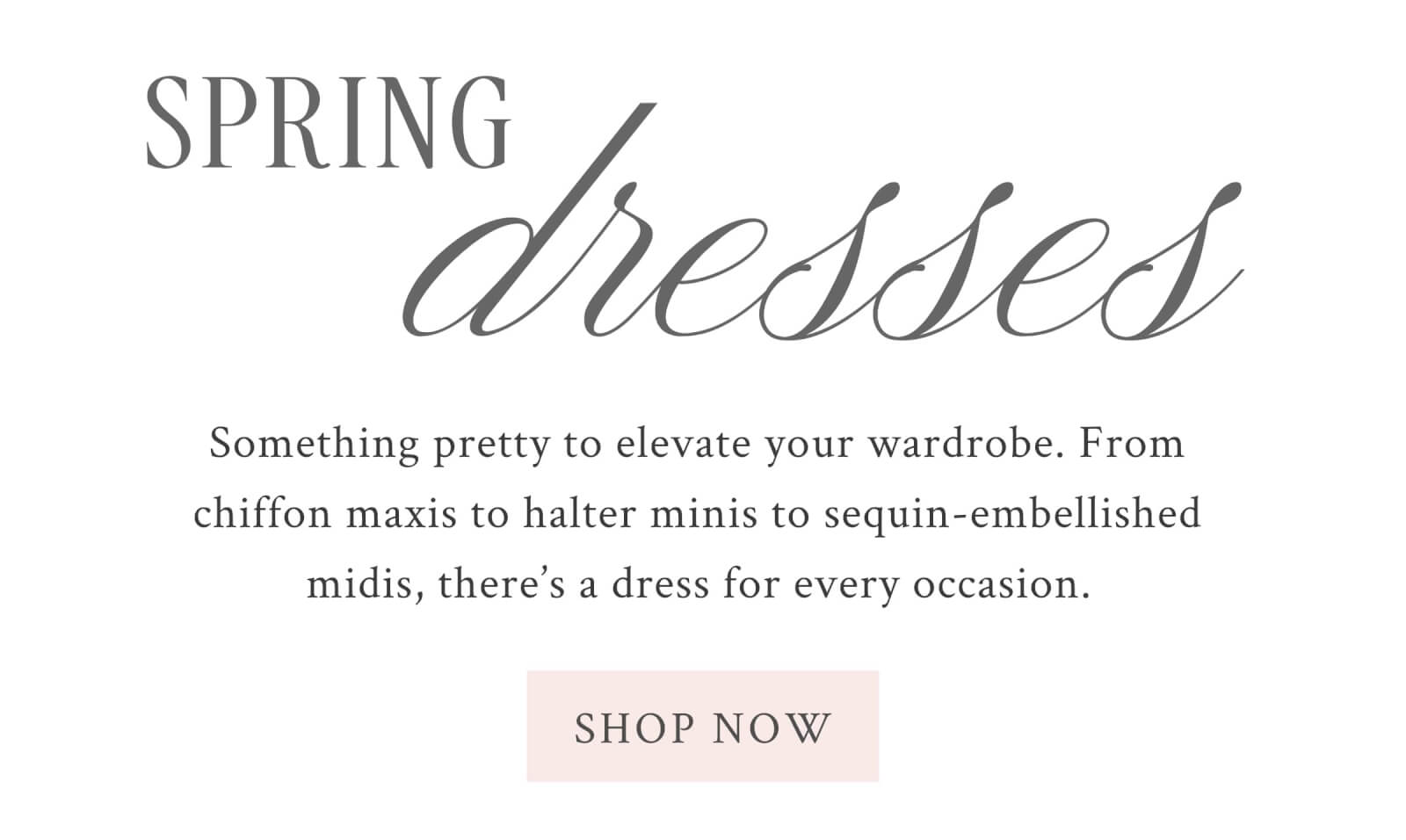 SPRING DRESSES Something pretty to elevate your wardrobe. From chiffon maxis to halter minis to sequin-embellished midis, there’s a dress for every occasion.  <SHOP NOW>