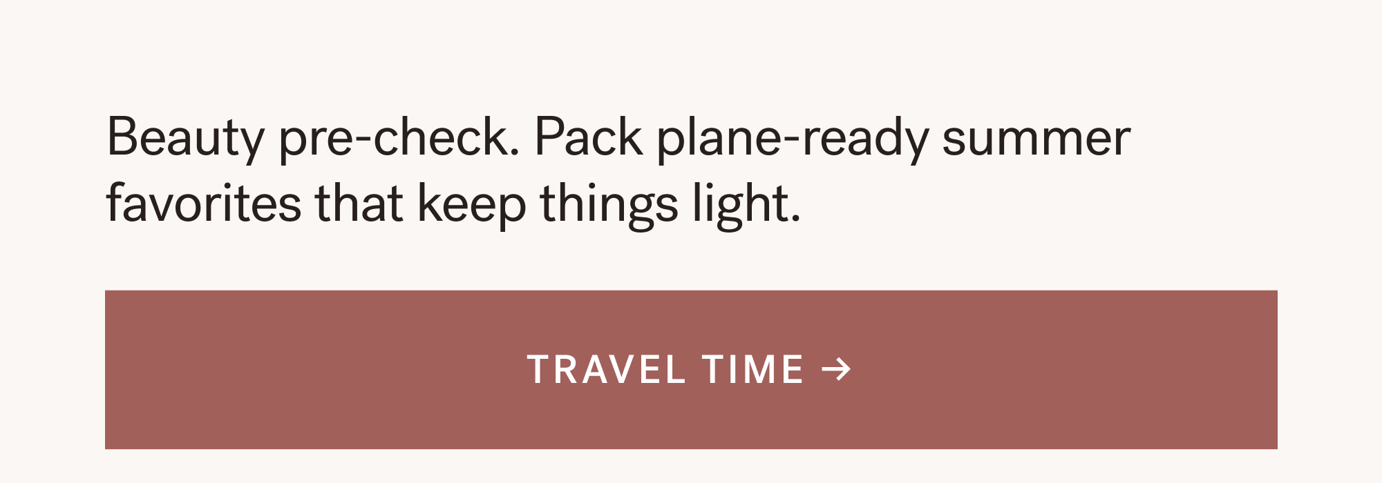 Beauty pre-check. Pack plane-ready summer favorites that keep things light. TRAVEL TIME → 