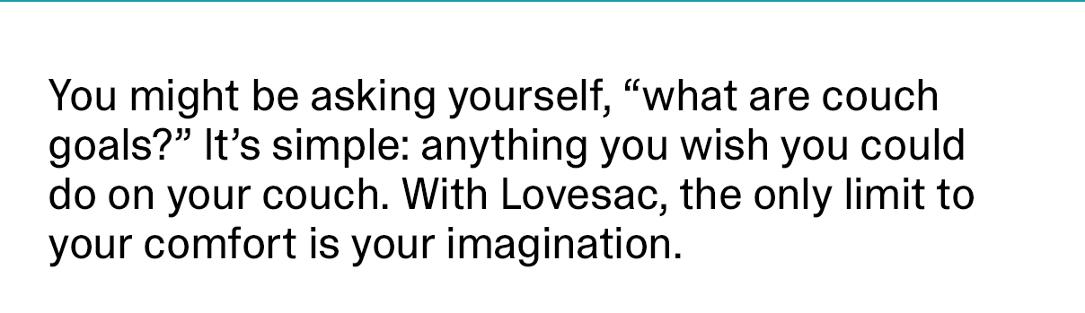 You might be asking yourself, “what are couch goals?” It’s simple: anything you wish you could do on your couch. With Lovesac, the only limit to your comfort is your imagination.