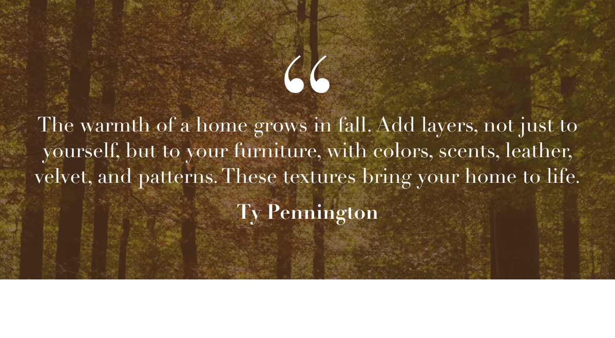 The warmth of a home grows in fall. Add layers, not just to yourself, but to your furniture, with colors, scents, leather, velvet, and patterns. These textures bring your home to life. - Ty Pennington