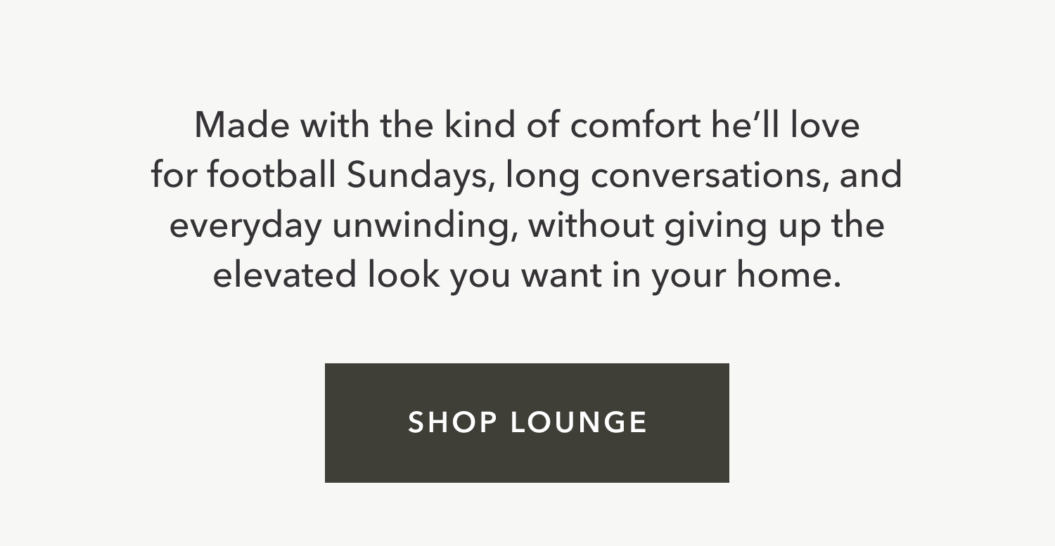 Made with the kind of comfort he’ll love for football Sundays, long conversations, and everyday unwinding, without giving up the elevated look you want in your home.