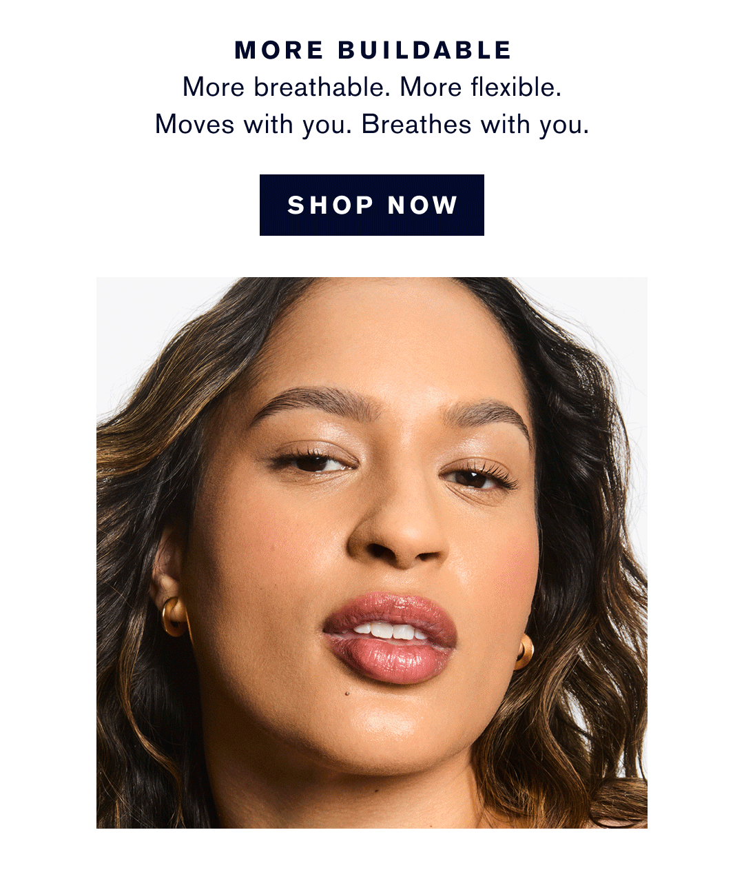 More Buildable. More Breathable. More Flexible. Moves with you. Breathes with you. more Wear. 36-hour color-true wear. Weather-proof. Gym-proof. transfer Proof. Waterproof. More skin balencing. Reduces skins oil production in just 4 weeks. Locks in hydration. More your shade. 10 intensities. 1 for you. SHOP NOW |   