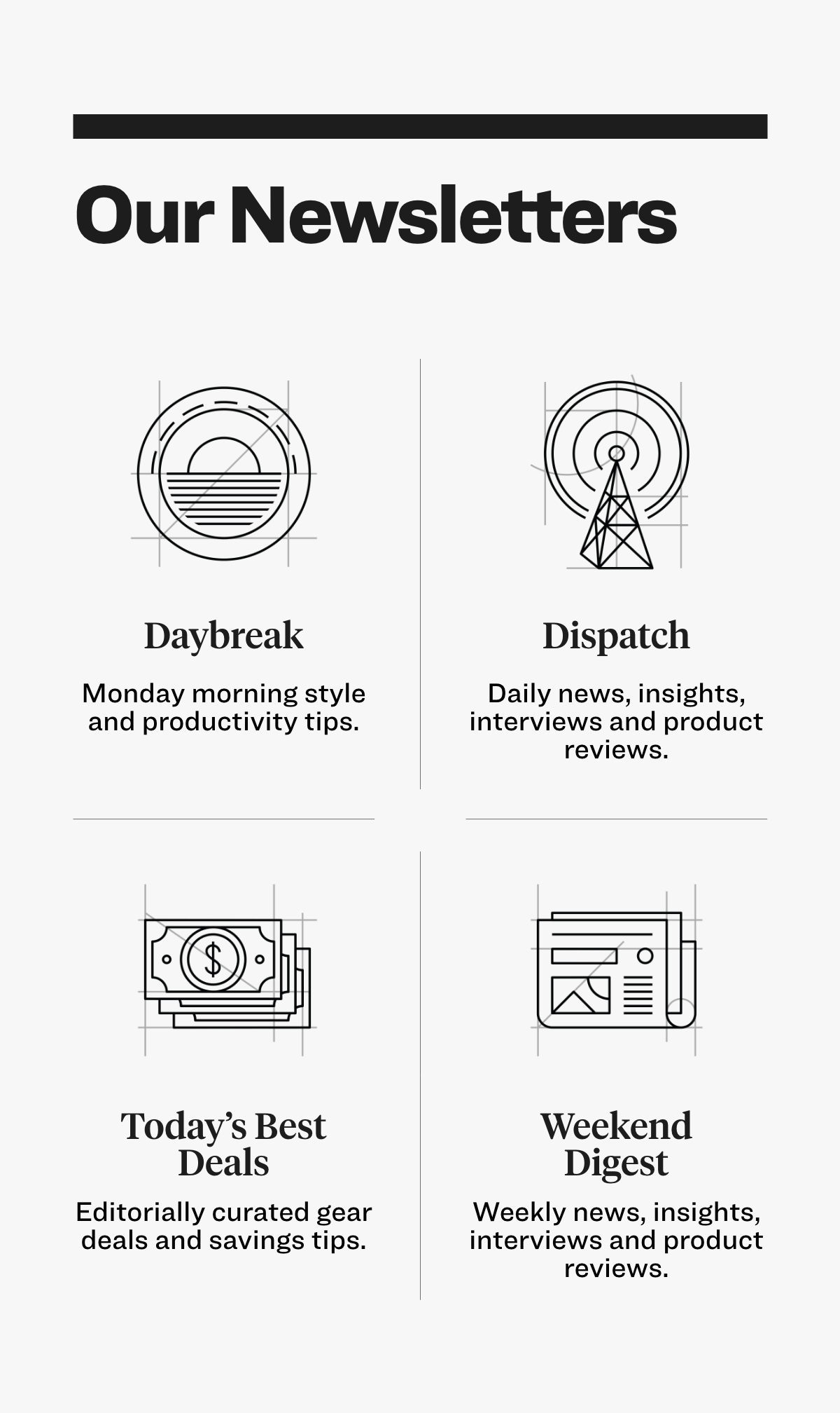 Our Newsletters  Daybreak Monday morning style and productivity tips.  Dispatch Daily news, insights, interviews and product reviews.  Today’s Best Deals Editorially curated gear deals and savings tips.  Weekend Digest Weekly news, insights, interviews and product reviews.